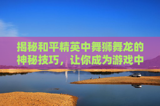 揭秘和平精英中舞狮舞龙的神秘技巧，让你成为游戏中的舞王！,和平精英中的舞蹈动作怎么做
