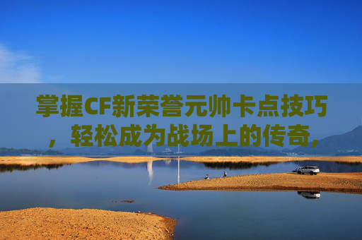 掌握CF新荣誉元帅卡点技巧，轻松成为战场上的传奇,cf荣誉元帅会掉吗