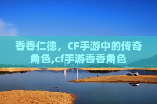 香香仁德，CF手游中的传奇角色,cf手游香香角色