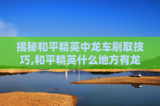 揭秘和平精英中龙车刷取技巧,和平精英什么地方有龙