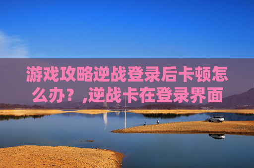 游戏攻略逆战登录后卡顿怎么办？,逆战卡在登录界面进不去
