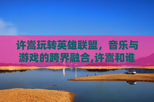 许嵩玩转英雄联盟，音乐与游戏的跨界融合,许嵩和谁玩的最好