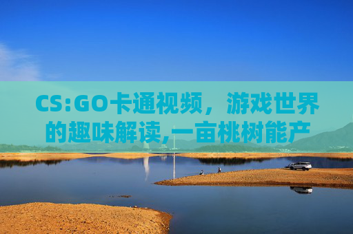 CS:GO卡通视频，游戏世界的趣味解读,一亩桃树能产多少桃胶
