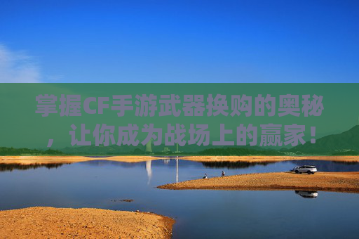 掌握CF手游武器换购的奥秘，让你成为战场上的赢家！,cf武器换购活动