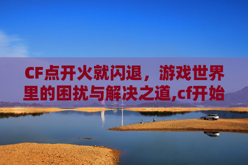 CF点开火就闪退，游戏世界里的困扰与解决之道,cf开始游戏就闪退