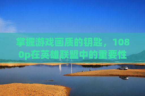 掌握游戏画质的钥匙，1080p在英雄联盟中的重要性