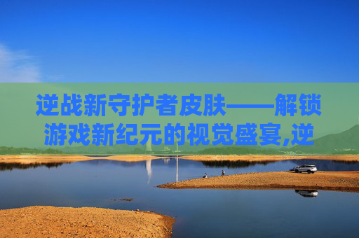 逆战新守护者皮肤——解锁游戏新纪元的视觉盛宴,逆战新守护者皮肤多少钱