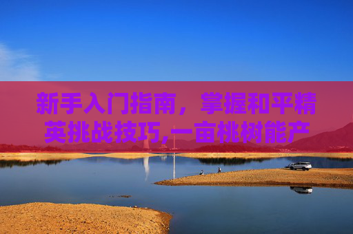 新手入门指南，掌握和平精英挑战技巧,一亩桃树能产多少桃胶