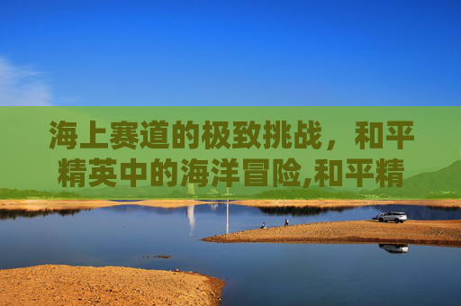 海上赛道的极致挑战，和平精英中的海洋冒险,和平精英海岛赛车在哪