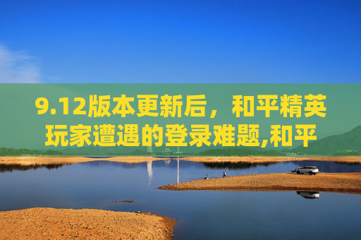 9.12版本更新后，和平精英玩家遭遇的登录难题,和平精英登不进去是什么原因