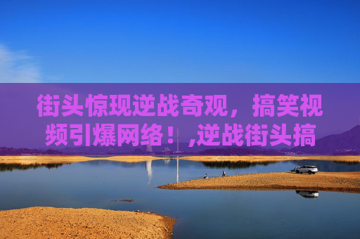 街头惊现逆战奇观，搞笑视频引爆网络！,逆战街头搞笑视频合集