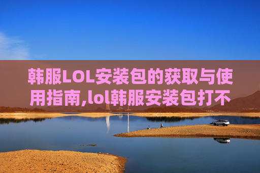 韩服LOL安装包的获取与使用指南,lol韩服安装包打不开