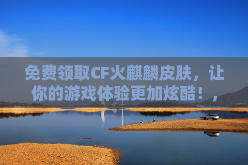 免费领取CF火麒麟皮肤，让你的游戏体验更加炫酷！,cf火麒麟皮肤免费领取是真的吗