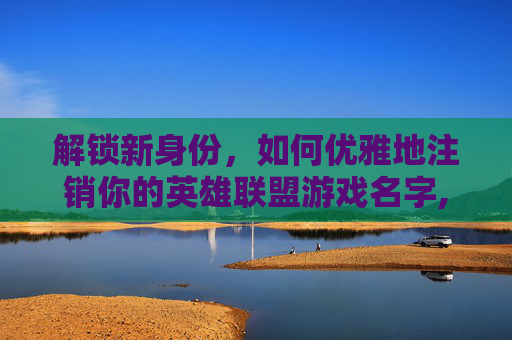 解锁新身份，如何优雅地注销你的英雄联盟游戏名字,LOL注销