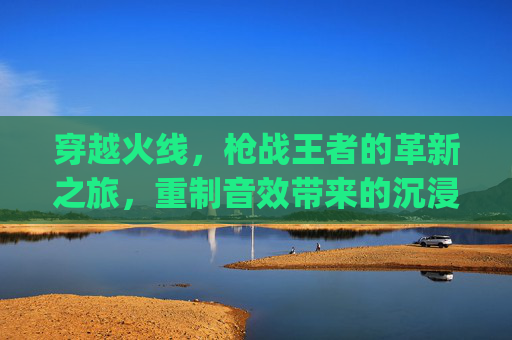 穿越火线，枪战王者的革新之旅，重制音效带来的沉浸式体验,pubg声音hrtf
