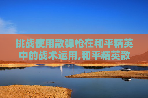 挑战使用散弹枪在和平精英中的战术运用,和平精英散弹抢