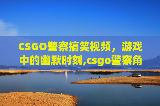 CSGO警察搞笑视频，游戏中的幽默时刻,csgo警察角色一览