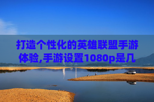 打造个性化的英雄联盟手游体验,手游设置1080p是几k