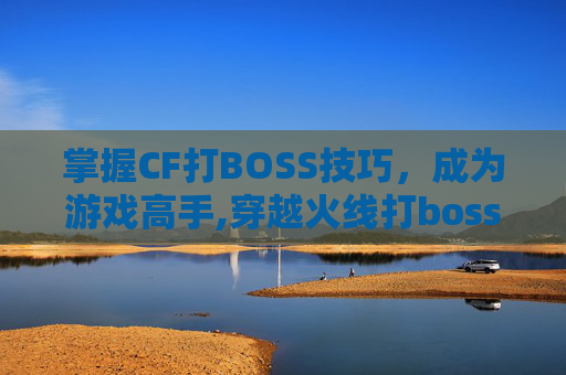 掌握CF打BOSS技巧，成为游戏高手,穿越火线打boss