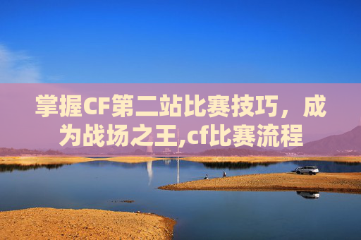 掌握CF第二站比赛技巧，成为战场之王,cf比赛流程