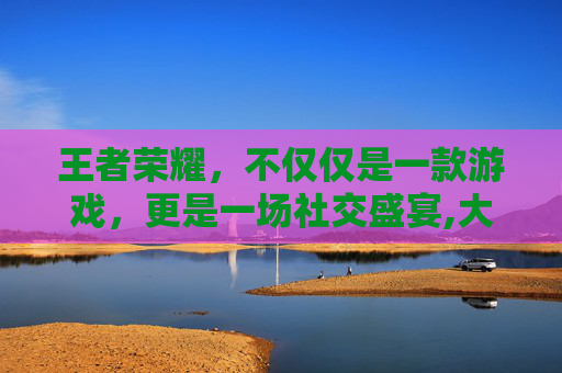 王者荣耀，不仅仅是一款游戏，更是一场社交盛宴,大家都在玩王者荣耀的说说