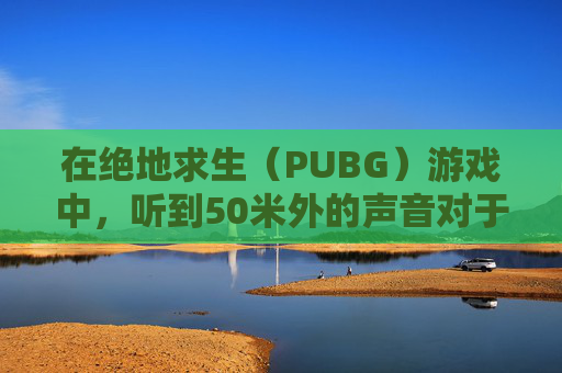 在绝地求生（PUBG）游戏中，听到50米外的声音对于玩家来说是一个挑战。以下是一些技巧和建议，帮助你在游戏中更好地定位声音来源，,PUBG怎么听声辨位