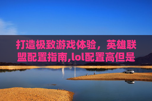 打造极致游戏体验，英雄联盟配置指南,lol配置高但是总感觉不流畅的解决方法和解决方法
