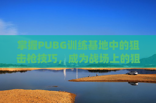 掌握PUBG训练基地中的狙击枪技巧，成为战场上的狙击之王,pubg端游训练场