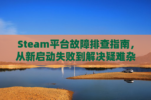 Steam平台故障排查指南，从新启动失败到解决疑难杂症,steam为什么重新下载