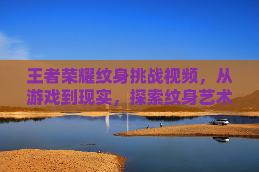 王者荣耀纹身挑战视频，从游戏到现实，探索纹身艺术的无限可能,王者荣耀文涛
