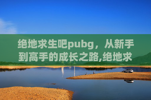 绝地求生吧pubg，从新手到高手的成长之路,绝地求生吧百度贴吧