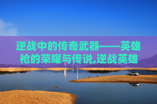 逆战中的传奇武器——英雄枪的荣耀与传说,逆战英雄枪盾怎么用
