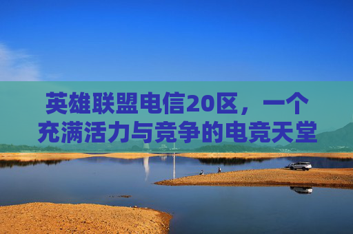 英雄联盟电信20区，一个充满活力与竞争的电竞天堂,lol电信各区