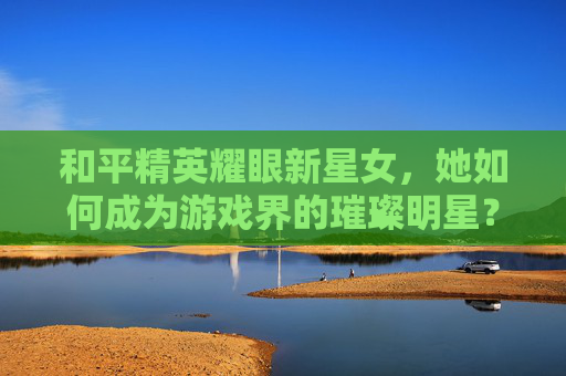 和平精英耀眼新星女，她如何成为游戏界的璀璨明星？,和平精英耀眼新星套装