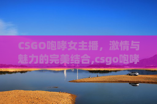 CSGO咆哮女主播，激情与魅力的完美结合,csgo咆哮为啥是违禁枪