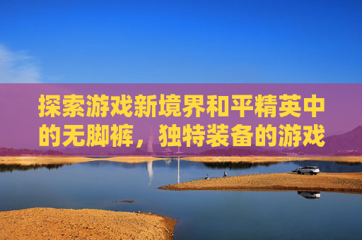 探索游戏新境界和平精英中的无脚裤，独特装备的游戏体验,和平精英光脚的套装