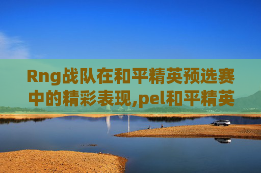 Rng战队在和平精英预选赛中的精彩表现,pel和平精英职业联赛预选赛