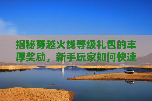 揭秘穿越火线等级礼包的丰厚奖励，新手玩家如何快速提升战力？,cf等级礼包奖励怎么领