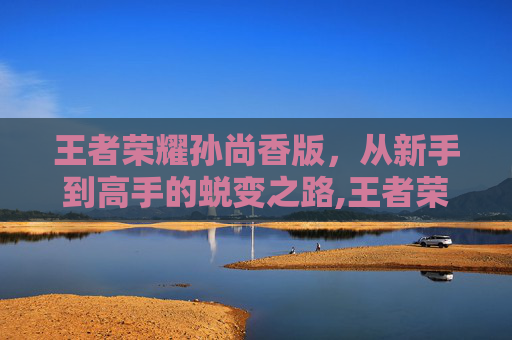 王者荣耀孙尚香版，从新手到高手的蜕变之路,王者荣耀孙尚香版本更新