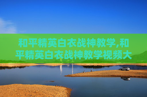 和平精英白衣战神教学,和平精英白衣战神教学视频大全