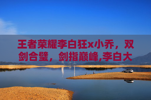 王者荣耀李白狂x小乔，双剑合璧，剑指巅峰,李白大乔小乔同人小说