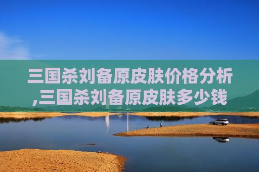 三国杀刘备原皮肤价格分析,三国杀刘备原皮肤多少钱一个