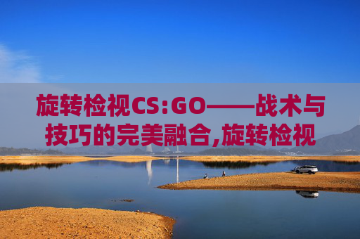 旋转检视CS:GO——战术与技巧的完美融合,旋转检视功能详解