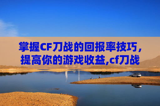 掌握CF刀战的回报率技巧，提高你的游戏收益,cf刀战技巧教学