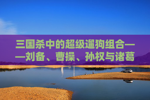 三国杀中的超级遛狗组合——刘备、曹操、孙权与诸葛亮,三国杀超级遛狗组合是谁