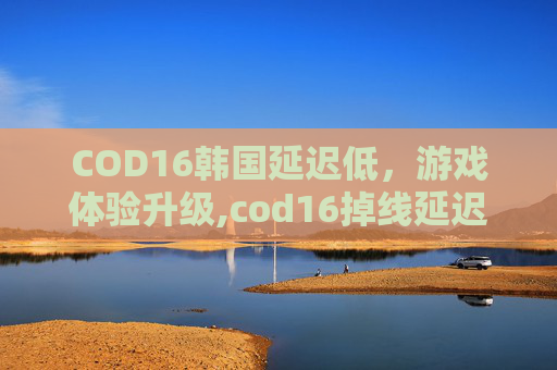 COD16韩国延迟低，游戏体验升级,cod16掉线延迟高问题