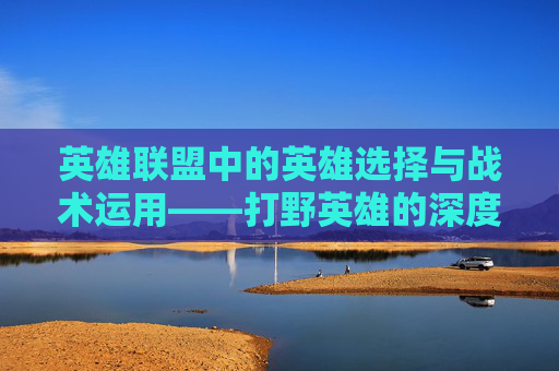 英雄联盟中的英雄选择与战术运用——打野英雄的深度解析,lol打野装备介绍