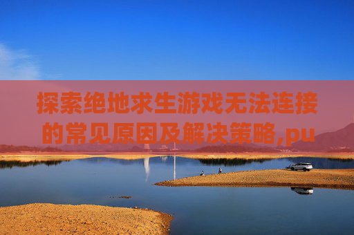 探索绝地求生游戏无法连接的常见原因及解决策略,pubg游戏上不去怎么回事