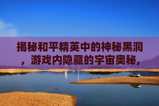 揭秘和平精英中的神秘黑洞，游戏内隐藏的宇宙奥秘,和平精英黑洞边缘