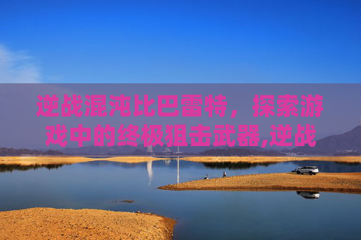 逆战混沌比巴雷特，探索游戏中的终极狙击武器,逆战混沌比巴雷特厉害吗